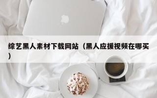 绍兴综艺黑人素材下载网站（黑人应援视频在哪买）